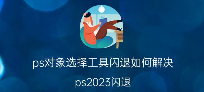 ps对象选择工具闪退如何解决 ps2023闪退？